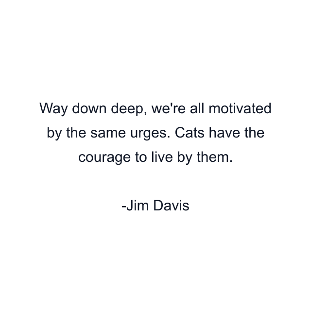 Way down deep, we're all motivated by the same urges. Cats have the courage to live by them.