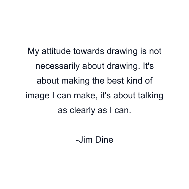 My attitude towards drawing is not necessarily about drawing. It's about making the best kind of image I can make, it's about talking as clearly as I can.