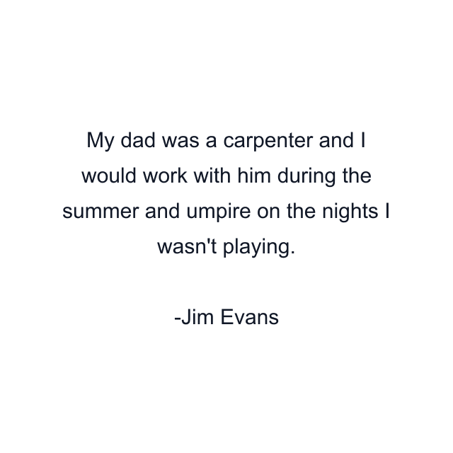 My dad was a carpenter and I would work with him during the summer and umpire on the nights I wasn't playing.