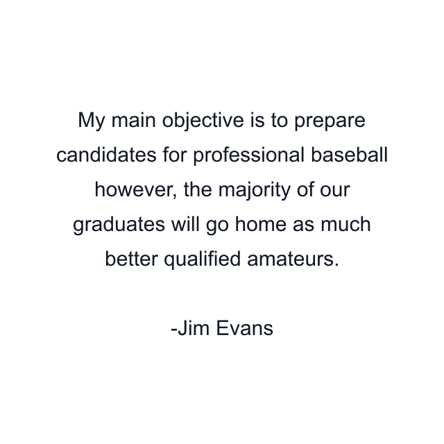 My main objective is to prepare candidates for professional baseball however, the majority of our graduates will go home as much better qualified amateurs.