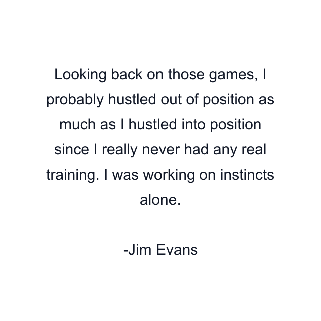 Looking back on those games, I probably hustled out of position as much as I hustled into position since I really never had any real training. I was working on instincts alone.