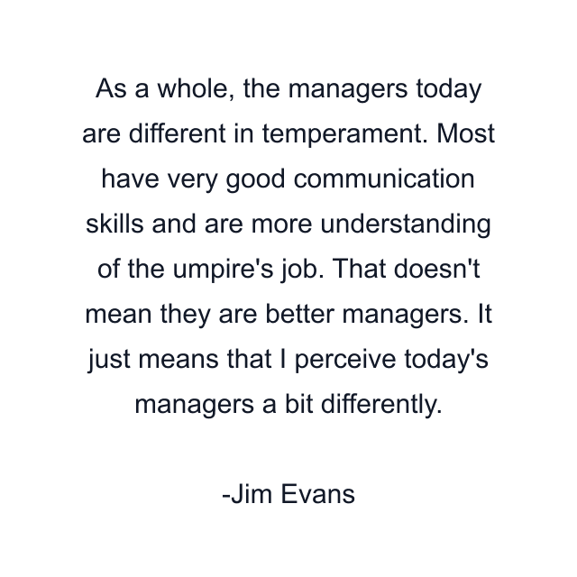 As a whole, the managers today are different in temperament. Most have very good communication skills and are more understanding of the umpire's job. That doesn't mean they are better managers. It just means that I perceive today's managers a bit differently.