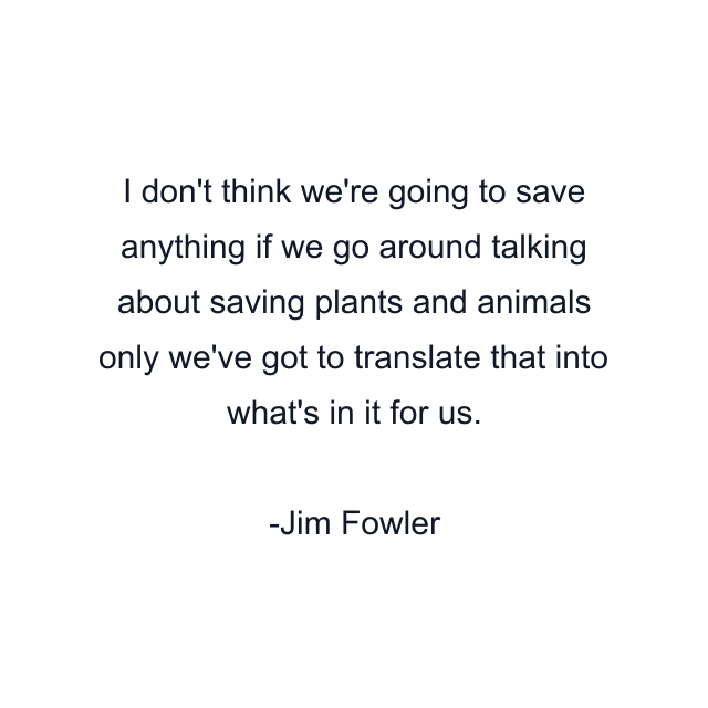 I don't think we're going to save anything if we go around talking about saving plants and animals only we've got to translate that into what's in it for us.