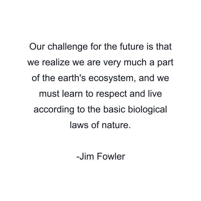 Our challenge for the future is that we realize we are very much a part of the earth's ecosystem, and we must learn to respect and live according to the basic biological laws of nature.