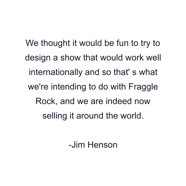 We thought it would be fun to try to design a show that would work well internationally and so that' s what we're intending to do with Fraggle Rock, and we are indeed now selling it around the world.