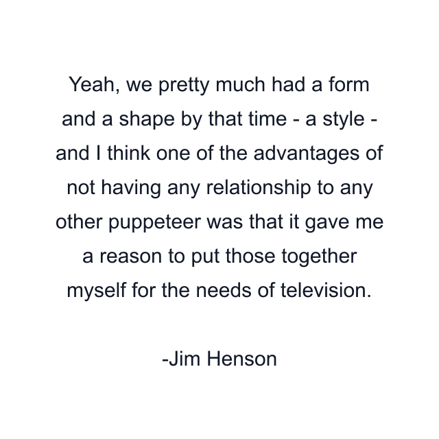 Yeah, we pretty much had a form and a shape by that time - a style - and I think one of the advantages of not having any relationship to any other puppeteer was that it gave me a reason to put those together myself for the needs of television.