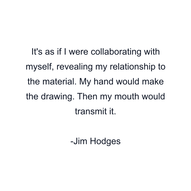 It's as if I were collaborating with myself, revealing my relationship to the material. My hand would make the drawing. Then my mouth would transmit it.