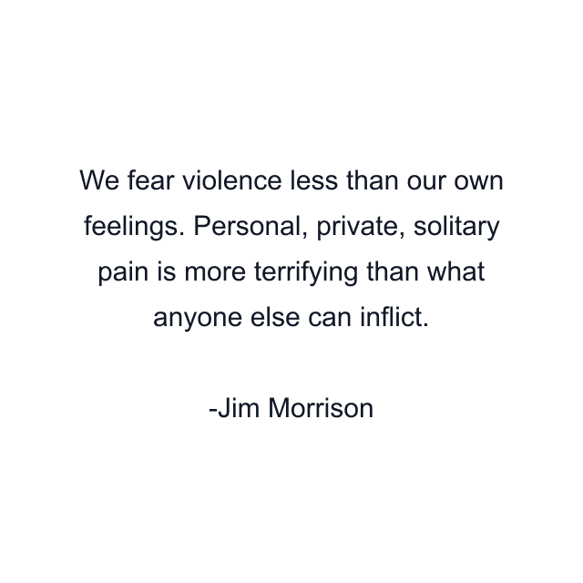 We fear violence less than our own feelings. Personal, private, solitary pain is more terrifying than what anyone else can inflict.