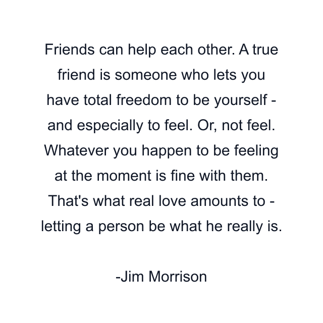 Friends can help each other. A true friend is someone who lets you have total freedom to be yourself - and especially to feel. Or, not feel. Whatever you happen to be feeling at the moment is fine with them. That's what real love amounts to - letting a person be what he really is.