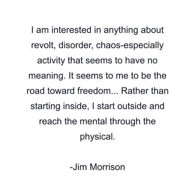 I am interested in anything about revolt, disorder, chaos-especially activity that seems to have no meaning. It seems to me to be the road toward freedom... Rather than starting inside, I start outside and reach the mental through the physical.