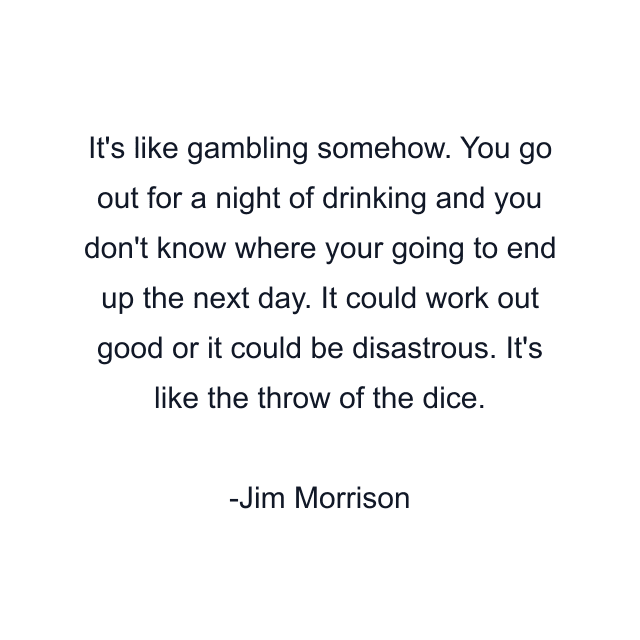 It's like gambling somehow. You go out for a night of drinking and you don't know where your going to end up the next day. It could work out good or it could be disastrous. It's like the throw of the dice.