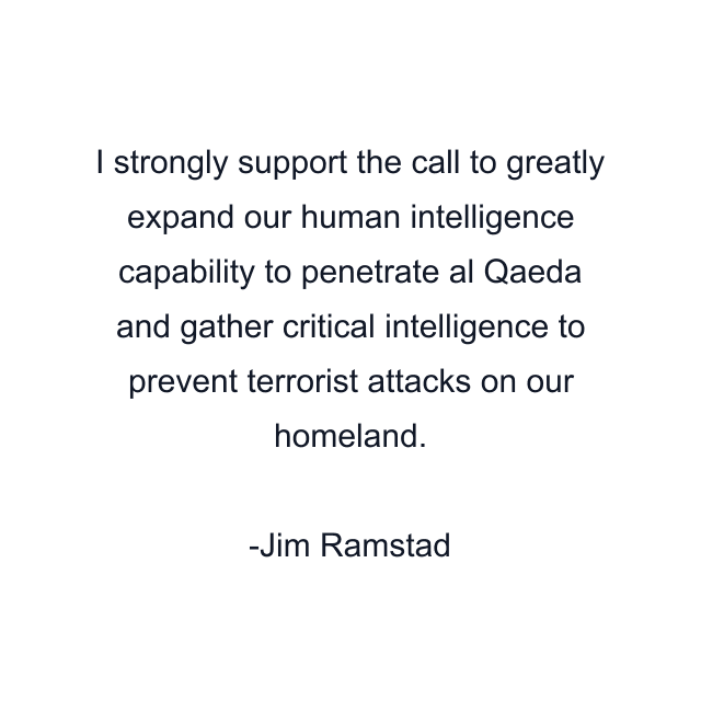 I strongly support the call to greatly expand our human intelligence capability to penetrate al Qaeda and gather critical intelligence to prevent terrorist attacks on our homeland.