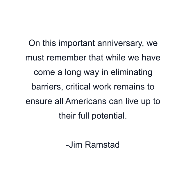 On this important anniversary, we must remember that while we have come a long way in eliminating barriers, critical work remains to ensure all Americans can live up to their full potential.