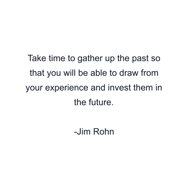 Take time to gather up the past so that you will be able to draw from your experience and invest them in the future.