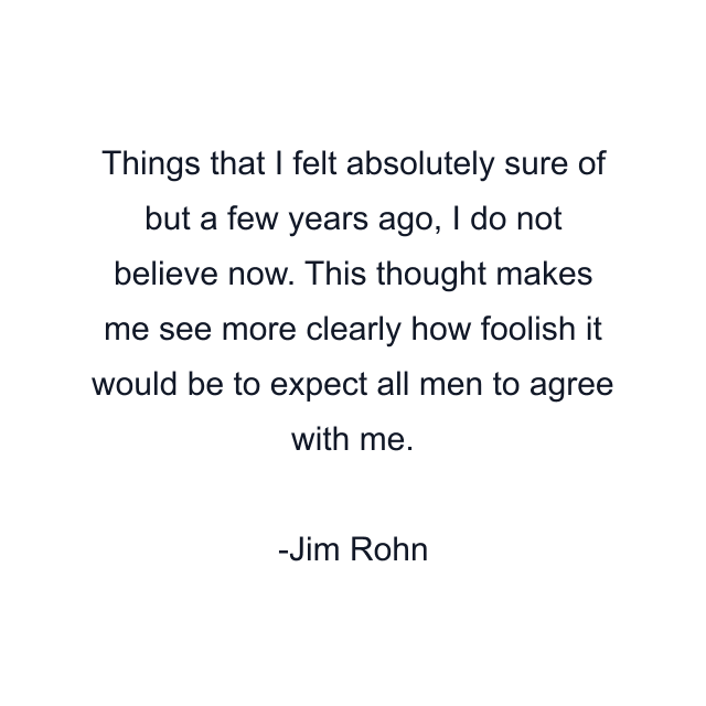 Things that I felt absolutely sure of but a few years ago, I do not believe now. This thought makes me see more clearly how foolish it would be to expect all men to agree with me.