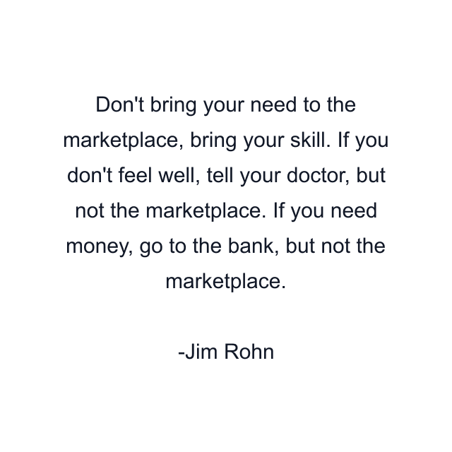 Don't bring your need to the marketplace, bring your skill. If you don't feel well, tell your doctor, but not the marketplace. If you need money, go to the bank, but not the marketplace.