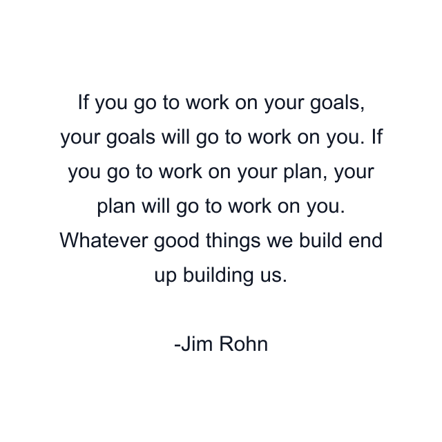 If you go to work on your goals, your goals will go to work on you. If you go to work on your plan, your plan will go to work on you. Whatever good things we build end up building us.