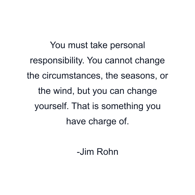 You must take personal responsibility. You cannot change the circumstances, the seasons, or the wind, but you can change yourself. That is something you have charge of.