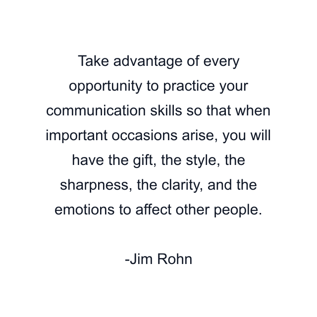 Take advantage of every opportunity to practice your communication skills so that when important occasions arise, you will have the gift, the style, the sharpness, the clarity, and the emotions to affect other people.