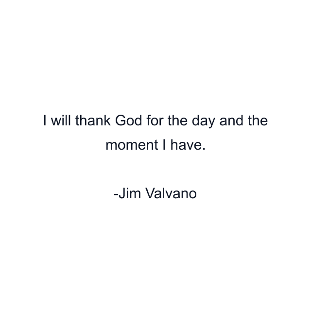 I will thank God for the day and the moment I have.