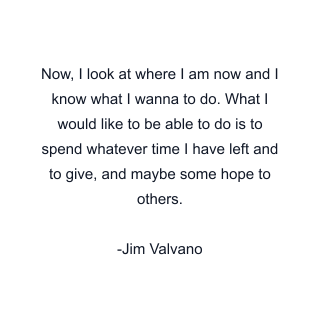 Now, I look at where I am now and I know what I wanna to do. What I would like to be able to do is to spend whatever time I have left and to give, and maybe some hope to others.