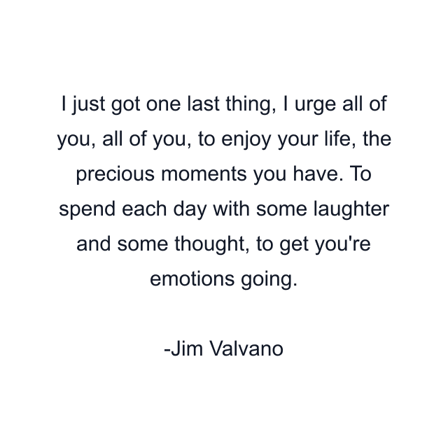 I just got one last thing, I urge all of you, all of you, to enjoy your life, the precious moments you have. To spend each day with some laughter and some thought, to get you're emotions going.