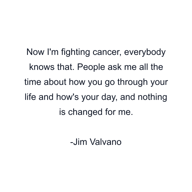 Now I'm fighting cancer, everybody knows that. People ask me all the time about how you go through your life and how's your day, and nothing is changed for me.