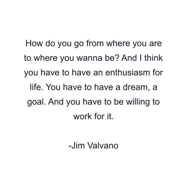 How do you go from where you are to where you wanna be? And I think you have to have an enthusiasm for life. You have to have a dream, a goal. And you have to be willing to work for it.