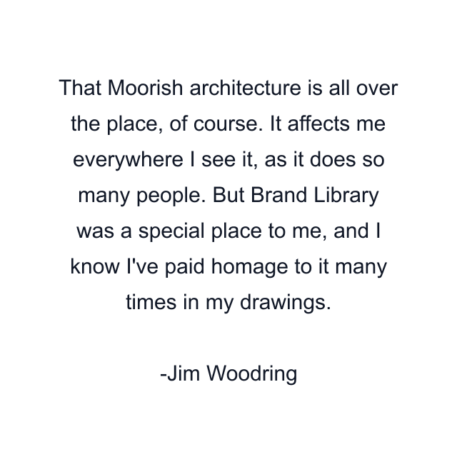 That Moorish architecture is all over the place, of course. It affects me everywhere I see it, as it does so many people. But Brand Library was a special place to me, and I know I've paid homage to it many times in my drawings.