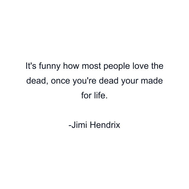 It's funny how most people love the dead, once you're dead your made for life.