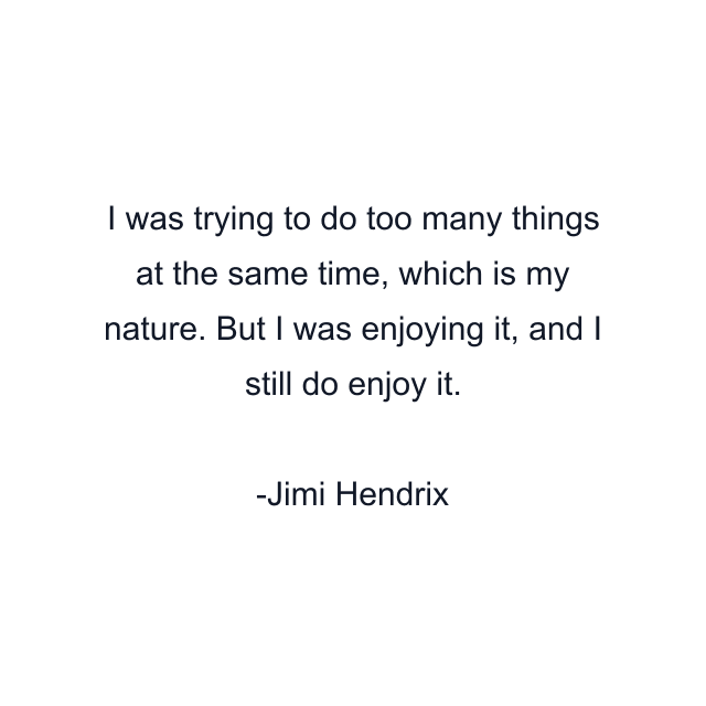 I was trying to do too many things at the same time, which is my nature. But I was enjoying it, and I still do enjoy it.