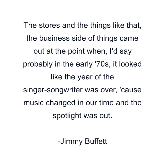 The stores and the things like that, the business side of things came out at the point when, I'd say probably in the early '70s, it looked like the year of the singer-songwriter was over, 'cause music changed in our time and the spotlight was out.