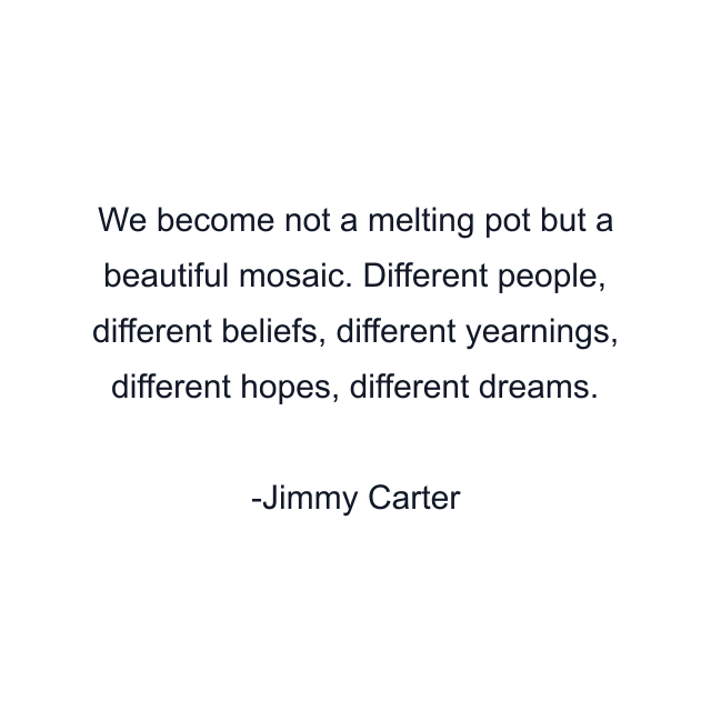 We become not a melting pot but a beautiful mosaic. Different people, different beliefs, different yearnings, different hopes, different dreams.