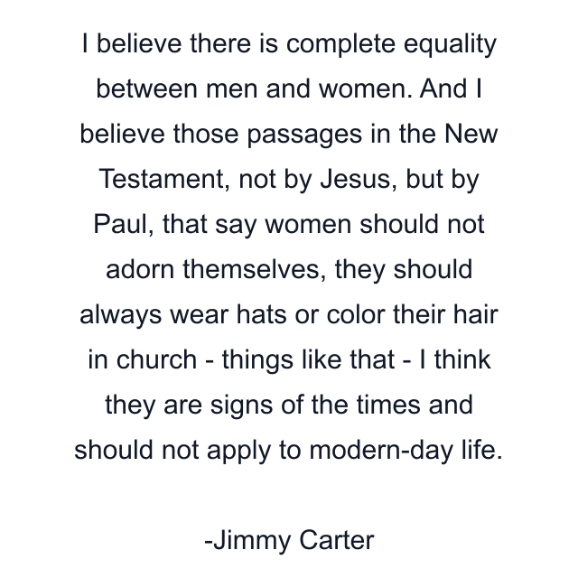 I believe there is complete equality between men and women. And I believe those passages in the New Testament, not by Jesus, but by Paul, that say women should not adorn themselves, they should always wear hats or color their hair in church - things like that - I think they are signs of the times and should not apply to modern-day life.