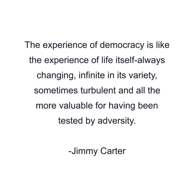 The experience of democracy is like the experience of life itself-always changing, infinite in its variety, sometimes turbulent and all the more valuable for having been tested by adversity.