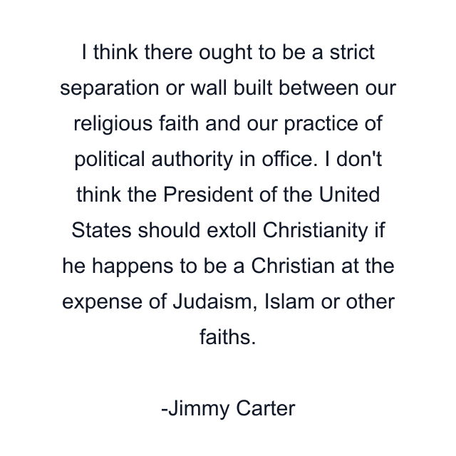 I think there ought to be a strict separation or wall built between our religious faith and our practice of political authority in office. I don't think the President of the United States should extoll Christianity if he happens to be a Christian at the expense of Judaism, Islam or other faiths.