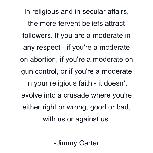 In religious and in secular affairs, the more fervent beliefs attract followers. If you are a moderate in any respect - if you're a moderate on abortion, if you're a moderate on gun control, or if you're a moderate in your religious faith - it doesn't evolve into a crusade where you're either right or wrong, good or bad, with us or against us.