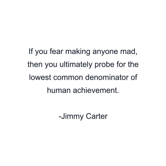 If you fear making anyone mad, then you ultimately probe for the lowest common denominator of human achievement.