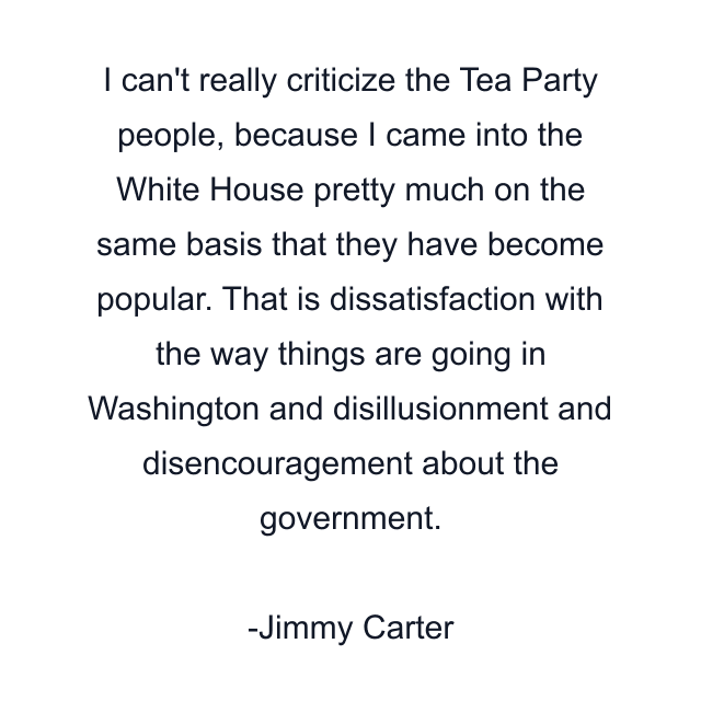 I can't really criticize the Tea Party people, because I came into the White House pretty much on the same basis that they have become popular. That is dissatisfaction with the way things are going in Washington and disillusionment and disencouragement about the government.