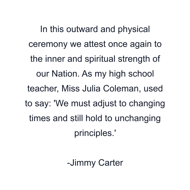 In this outward and physical ceremony we attest once again to the inner and spiritual strength of our Nation. As my high school teacher, Miss Julia Coleman, used to say: 'We must adjust to changing times and still hold to unchanging principles.'