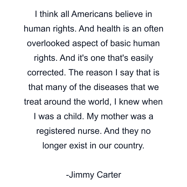 I think all Americans believe in human rights. And health is an often overlooked aspect of basic human rights. And it's one that's easily corrected. The reason I say that is that many of the diseases that we treat around the world, I knew when I was a child. My mother was a registered nurse. And they no longer exist in our country.