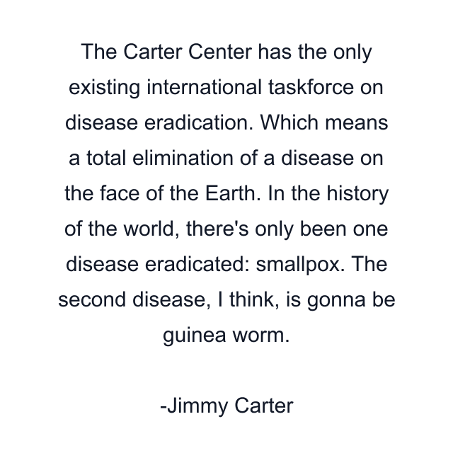 The Carter Center has the only existing international taskforce on disease eradication. Which means a total elimination of a disease on the face of the Earth. In the history of the world, there's only been one disease eradicated: smallpox. The second disease, I think, is gonna be guinea worm.