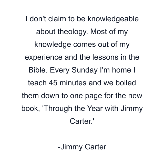 I don't claim to be knowledgeable about theology. Most of my knowledge comes out of my experience and the lessons in the Bible. Every Sunday I'm home I teach 45 minutes and we boiled them down to one page for the new book, 'Through the Year with Jimmy Carter.'