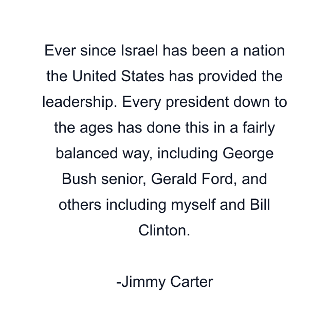 Ever since Israel has been a nation the United States has provided the leadership. Every president down to the ages has done this in a fairly balanced way, including George Bush senior, Gerald Ford, and others including myself and Bill Clinton.