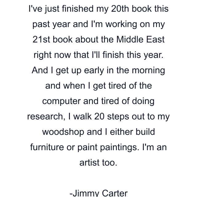 I've just finished my 20th book this past year and I'm working on my 21st book about the Middle East right now that I'll finish this year. And I get up early in the morning and when I get tired of the computer and tired of doing research, I walk 20 steps out to my woodshop and I either build furniture or paint paintings. I'm an artist too.