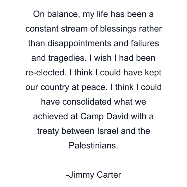 On balance, my life has been a constant stream of blessings rather than disappointments and failures and tragedies. I wish I had been re-elected. I think I could have kept our country at peace. I think I could have consolidated what we achieved at Camp David with a treaty between Israel and the Palestinians.