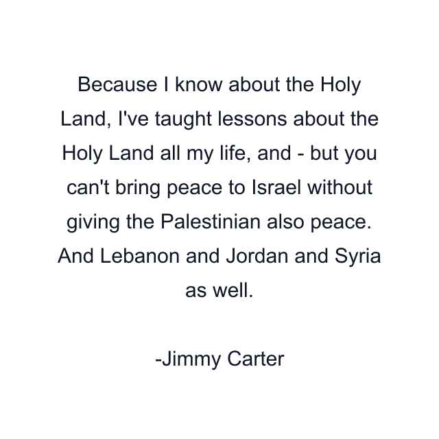 Because I know about the Holy Land, I've taught lessons about the Holy Land all my life, and - but you can't bring peace to Israel without giving the Palestinian also peace. And Lebanon and Jordan and Syria as well.