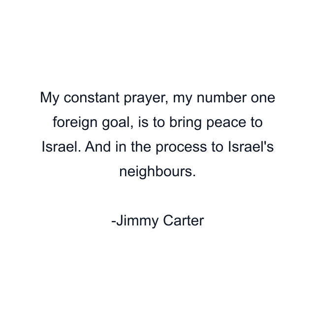 My constant prayer, my number one foreign goal, is to bring peace to Israel. And in the process to Israel's neighbours.