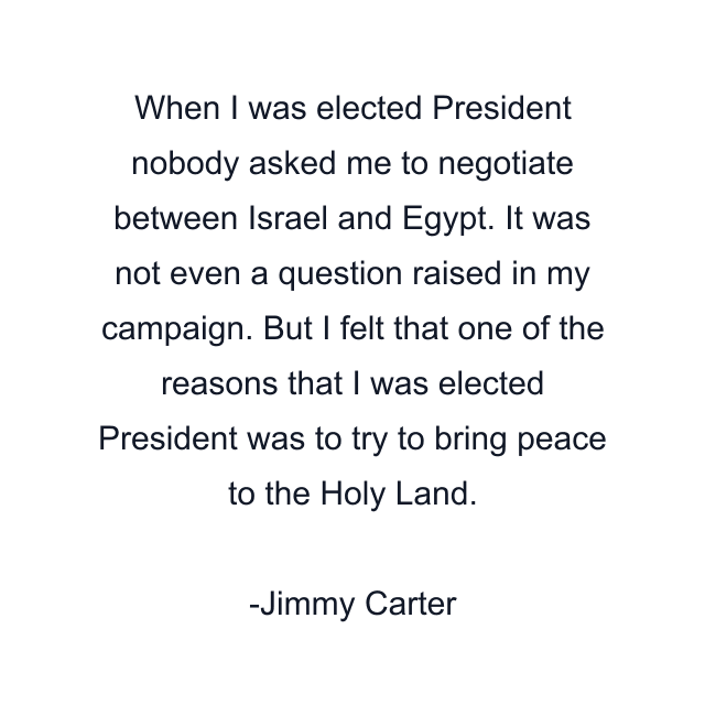 When I was elected President nobody asked me to negotiate between Israel and Egypt. It was not even a question raised in my campaign. But I felt that one of the reasons that I was elected President was to try to bring peace to the Holy Land.