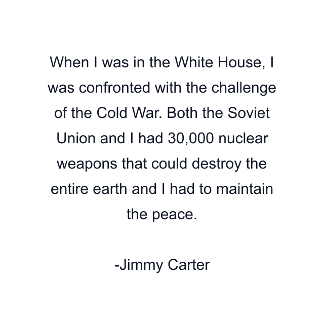 When I was in the White House, I was confronted with the challenge of the Cold War. Both the Soviet Union and I had 30,000 nuclear weapons that could destroy the entire earth and I had to maintain the peace.